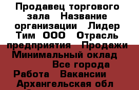 Продавец торгового зала › Название организации ­ Лидер Тим, ООО › Отрасль предприятия ­ Продажи › Минимальный оклад ­ 17 000 - Все города Работа » Вакансии   . Архангельская обл.,Северодвинск г.